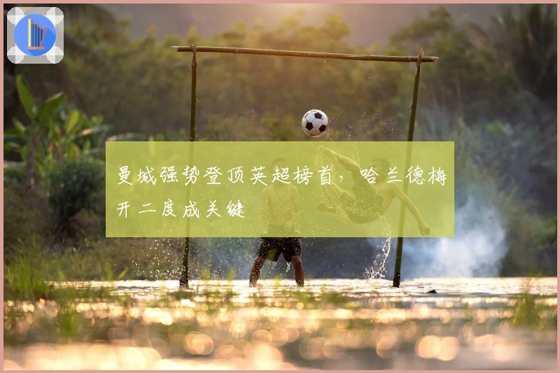 曼城强势登顶英超榜首，哈兰德梅开二度成关键