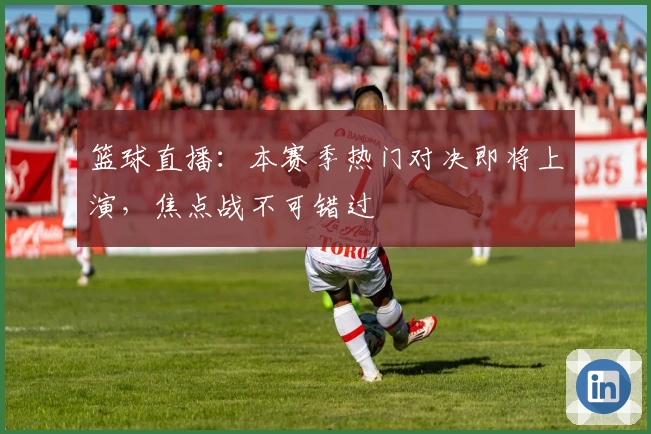 篮球直播：本赛季热门对决即将上演，焦点战不可错过