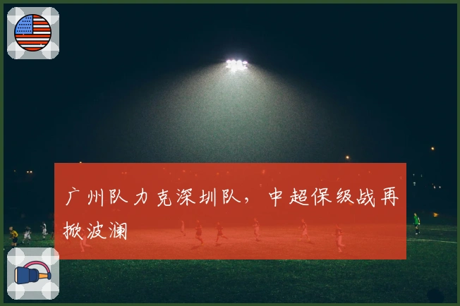 广州队力克深圳队，中超保级战再掀波澜