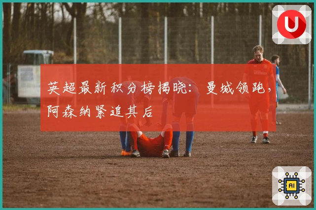 英超最新积分榜揭晓：曼城领跑，阿森纳紧追其后