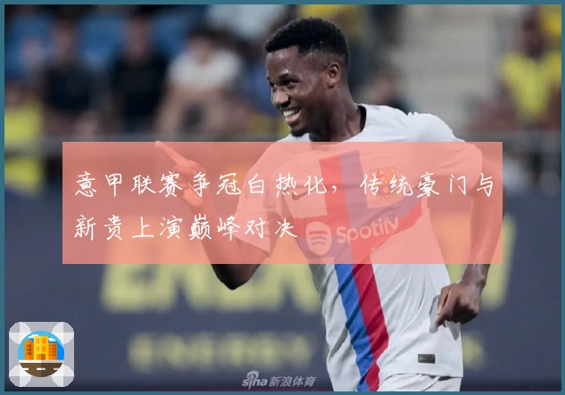 意甲联赛争冠白热化，传统豪门与新贵上演巅峰对决