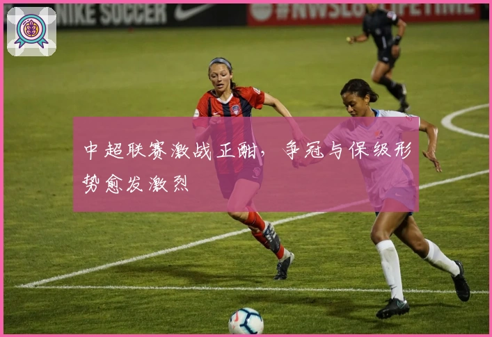 中超联赛激战正酣，争冠与保级形势愈发激烈